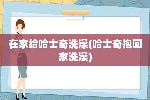 在家给哈士奇洗澡(哈士奇抱回家洗澡)