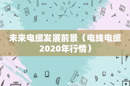 未来电缆发展前景（电线电缆2020年行情）