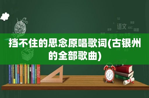 挡不住的思念原唱歌词(古银州的全部歌曲)