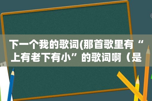 下一个我的歌词(那首歌里有“上有老下有小”的歌词啊（是较早之前歌）)