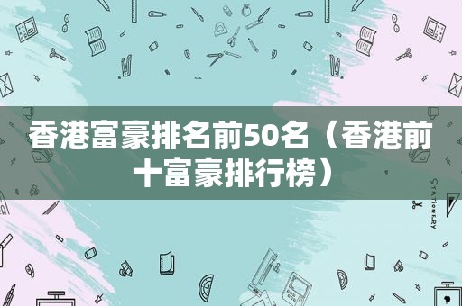 香港富豪排名前50名（香港前十富豪排行榜）