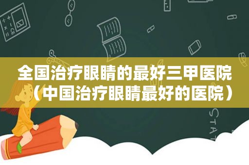 全国治疗眼睛的最好三甲医院（中国治疗眼睛最好的医院）