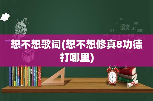 想不想歌词(想不想修真8功德打哪里)