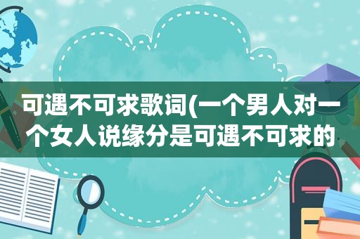 可遇不可求歌词(一个男人对一个女人说缘分是可遇不可求的是什么意思)