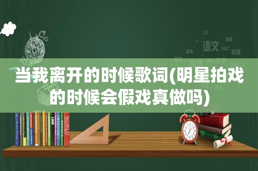 当我离开的时候歌词(明星拍戏的时候会假戏真做吗)