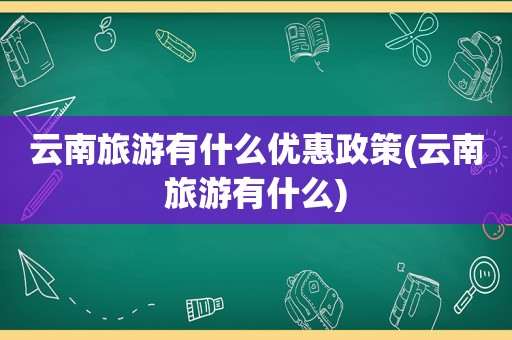 云南旅游有什么优惠政策(云南旅游有什么)