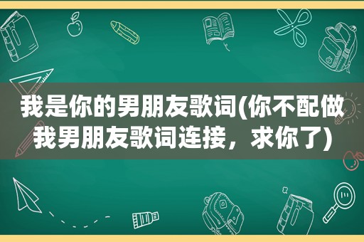 我是你的男朋友歌词(你不配做我男朋友歌词连接，求你了)