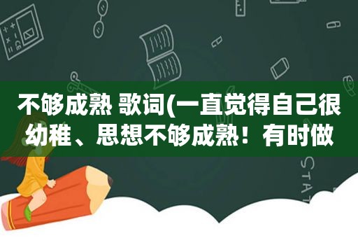 不够成熟 歌词(一直觉得自己很幼稚、思想不够成熟！有时做事啊容易冲动。想找人给我一些建议)