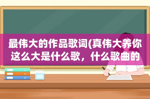 最伟大的作品歌词(真伟大养你这么大是什么歌，什么歌曲的歌词)