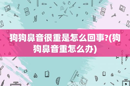 狗狗鼻音很重是怎么回事?(狗狗鼻音重怎么办)