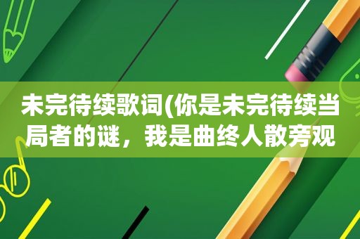 未完待续歌词(你是未完待续当局者的谜，我是曲终人散旁观者的清。什么意思)