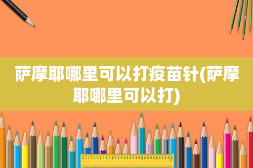 萨摩耶哪里可以打疫苗针(萨摩耶哪里可以打)