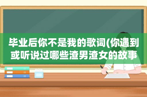 毕业后你不是我的歌词(你遇到或听说过哪些渣男渣女的故事)