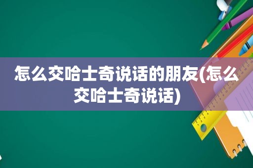 怎么交哈士奇说话的朋友(怎么交哈士奇说话)