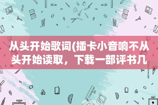 从头开始歌词(插卡小音响不从头开始读取，下载一部评书几百集，总是从中间开始播放)