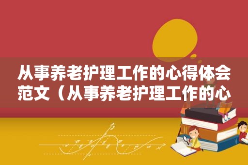 从事养老护理工作的心得体会范文（从事养老护理工作的心得体会怎么写）