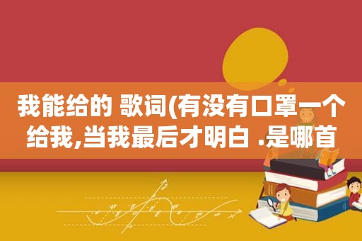 我能给的 歌词(有没有口罩一个给我,当我最后才明白 .是哪首歌里面的歌词)