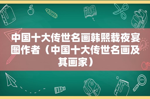 中国十大传世名画韩熙载夜宴图作者（中国十大传世名画及其画家）