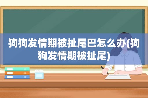 狗狗 *** 期被扯尾巴怎么办(狗狗 *** 期被扯尾)