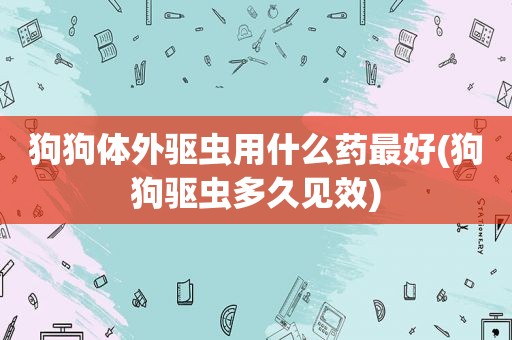 狗狗体外驱虫用什么药最好(狗狗驱虫多久见效)