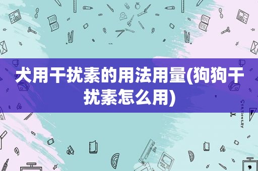 犬用干扰素的用法用量(狗狗干扰素怎么用)