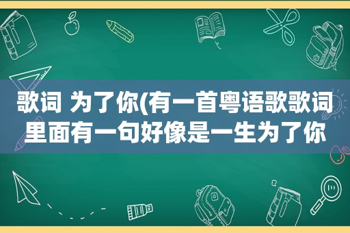 歌词 为了你(有一首粤语歌歌词里面有一句好像是一生为了你女生唱的)