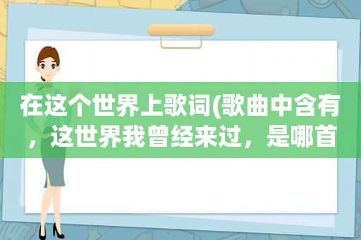 在这个世界上歌词(歌曲中含有，这世界我曾经来过，是哪首歌，谁唱的)