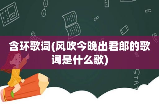 含环歌词(风吹今晚出君郎的歌词是什么歌)