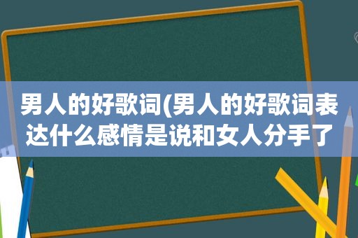 男人的好歌词(男人的好歌词表达什么感情是说和女人分手了吗)