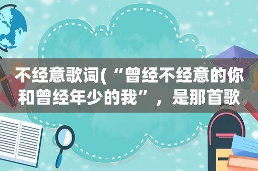 不经意歌词(“曾经不经意的你和曾经年少的我”，是那首歌的歌词啊)