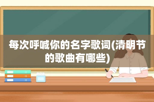 每次呼喊你的名字歌词(清明节的歌曲有哪些)