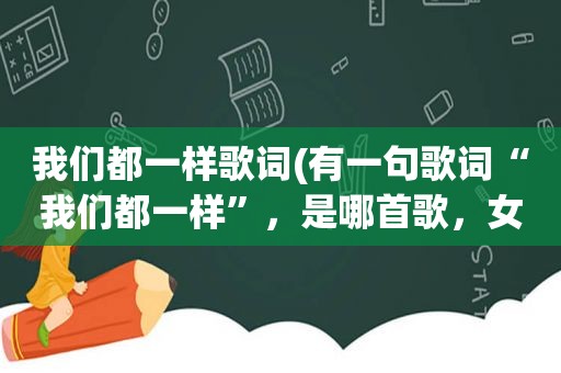 我们都一样歌词(有一句歌词“我们都一样”，是哪首歌，女生唱的)