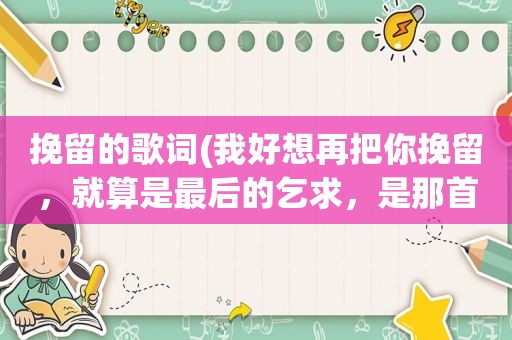 挽留的歌词(我好想再把你挽留，就算是最后的乞求，是那首歌的歌词好像是情歌)