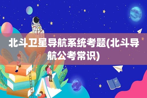 北斗卫星导航系统考题(北斗导航公考常识)