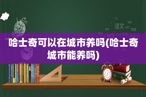 哈士奇可以在城市养吗(哈士奇城市能养吗)