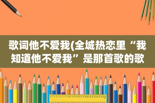 歌词他不爱我(全城热恋里“我知道他不爱我”是那首歌的歌词)  第1张