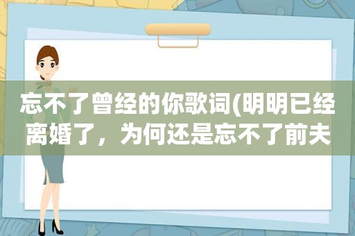 忘不了曾经的你歌词(明明已经离婚了，为何还是忘不了前夫)