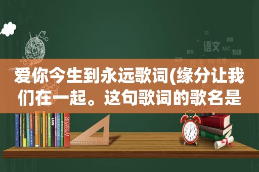 爱你今生到永远歌词(缘分让我们在一起。这句歌词的歌名是什么)