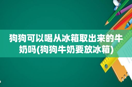 狗狗可以喝从冰箱取出来的牛奶吗(狗狗牛奶要放冰箱)