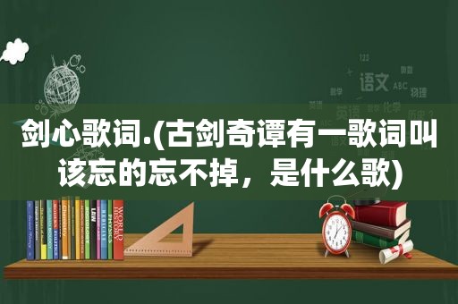 剑心歌词.(古剑奇谭有一歌词叫该忘的忘不掉，是什么歌)