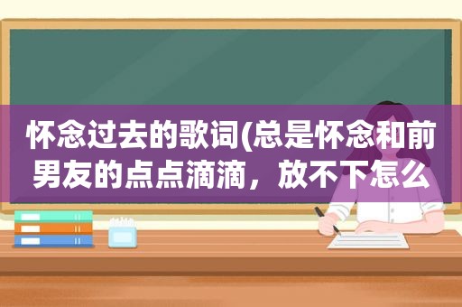 怀念过去的歌词(总是怀念和前男友的点点滴滴，放不下怎么办)