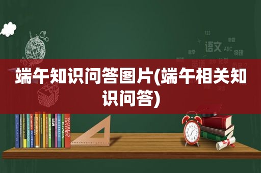 端午知识问答图片(端午相关知识问答)