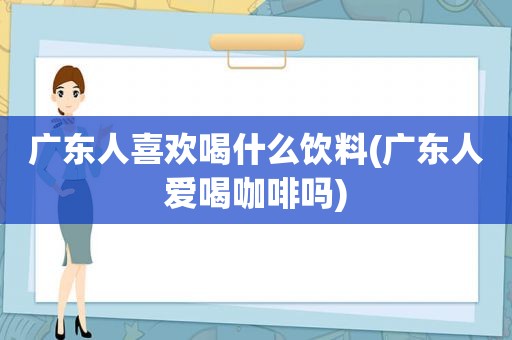 广东人喜欢喝什么饮料(广东人爱喝咖啡吗)