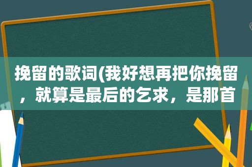 挽留的歌词(我好想再把你挽留，就算是最后的乞求，是那首歌的歌词好像是情歌)