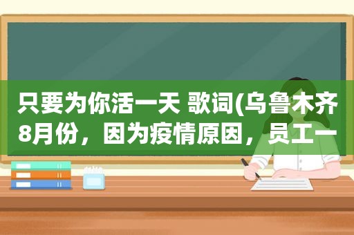 只要为你活一天 歌词(乌鲁木齐8月份，因为疫情原因，员工一天班都没有上，如何发工资)