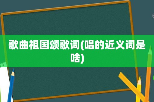 歌曲祖国颂歌词(唱的近义词是啥)