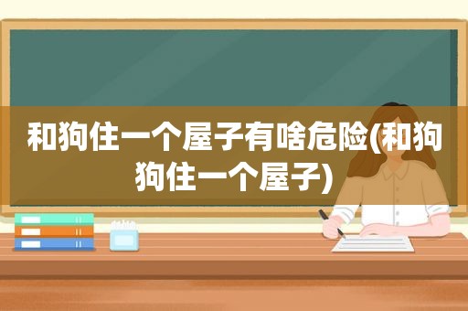 和狗住一个屋子有啥危险(和狗狗住一个屋子)