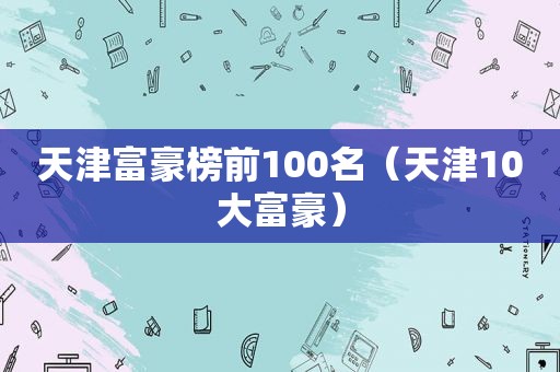 天津富豪榜前100名（天津10大富豪）