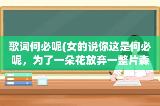 歌词何必呢(女的说你这是何必呢，为了一朵花放弃一整片森林谁帮我接下句谢谢)