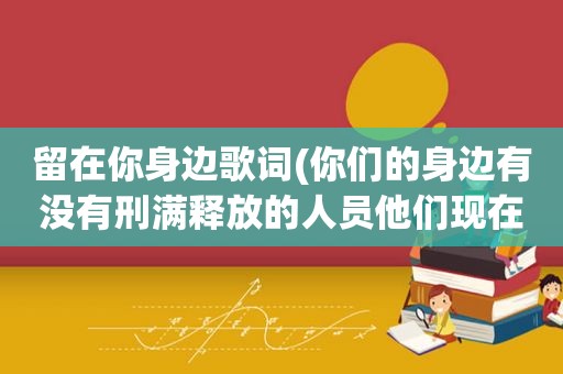 留在你身边歌词(你们的身边有没有刑满释放的人员他们现在是什么样的生活状态)